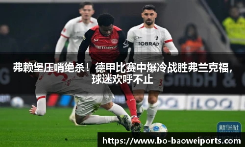 弗赖堡压哨绝杀！德甲比赛中爆冷战胜弗兰克福，球迷欢呼不止