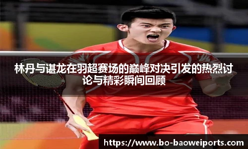 林丹与谌龙在羽超赛场的巅峰对决引发的热烈讨论与精彩瞬间回顾